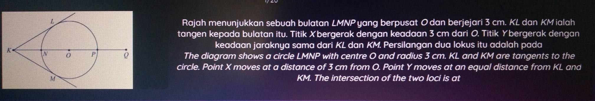 yang berpusat 0 dan berjejari 3 cm. KL dan KM ialah 
Rajah menunjukkan sebuah bulatan LMNP
tangen kepada bulatan itu. Titik Xbergerak dengan keadaan 3 cm dari O. Titik Ybergerak dengan 
keadaan jaraknya sama dari KL dan KM. Persilangan dua lokus itu adalah pada 
The diagram shows a circle LMNP with centre O and radius 3 cm. KL and KM are tangents to the 
circle. Point X moves at a distance of 3 cm from O. Point Y moves at an equal distance from KL and
KM. The intersection of the two loci is at