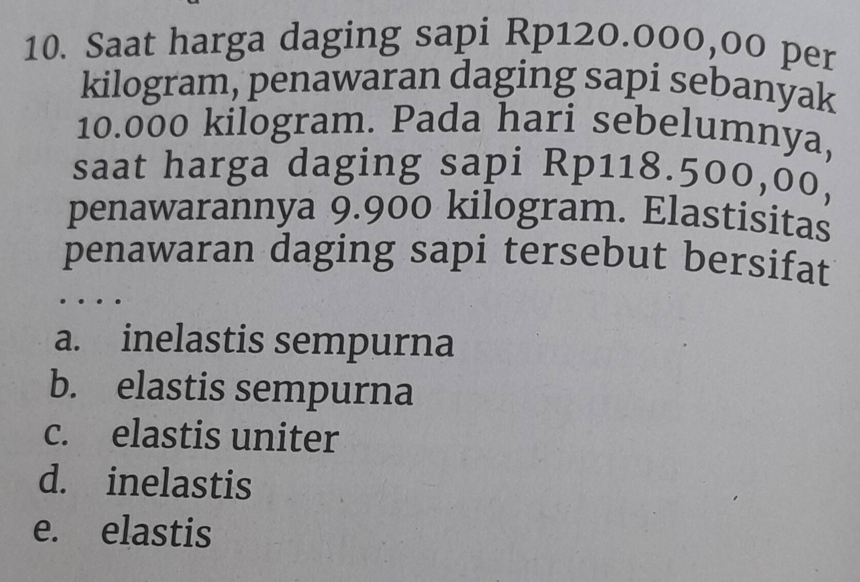 Saat harga daging sapi Rp120.000,00 per
kilogram, penawaran daging sapi sebanyak
10.000 kilogram. Pada hari sebelumnya,
saat harga daging sapi Rp118.500,00,
penawarannya 9.900 kilogram. Elastisitas
penawaran daging sapi tersebut bersifat
a. inelastis sempurna
b. elastis sempurna
c. elastis uniter
d. inelastis
e. elastis