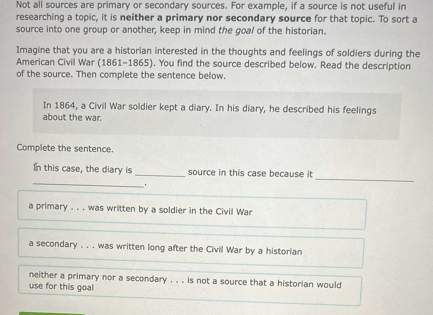 Not all sources are primary or secondary sources. For example, if a source is not useful in
researching a topic, it is neither a primary nor secondary source for that topic. To sort a
source into one group or another, keep in mind the goal of the historian.
Imagine that you are a historian interested in the thoughts and feelings of soldiers during the
American Civil War (1861-1865). You find the source described below. Read the description
of the source. Then complete the sentence below.
In 1864, a Civil War soldier kept a diary. In his diary, he described his feelings
about the war.
Complete the sentence.
_
_
In this case, the diary is _source in this case because it
、.
a primary . . . was written by a soldier in the Civil War
a secondary . . . was written long after the Civil War by a historian
neither a primary nor a secondary . . . is not a source that a historian would
use for this goal