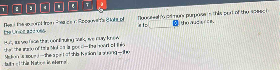 1 2 3 4 5 6 7 8 
Read the excerpt from President Roosevelt's State of Roosevelt's primary purpose in this part of the speech 
the Union address. is to the audience. 
But, as we face that continuing task, we may know 
that the state of this Nation is good—the heart of this 
Nation is sound—the spirit of this Nation is strong—the 
faith of this Nation is eternal.