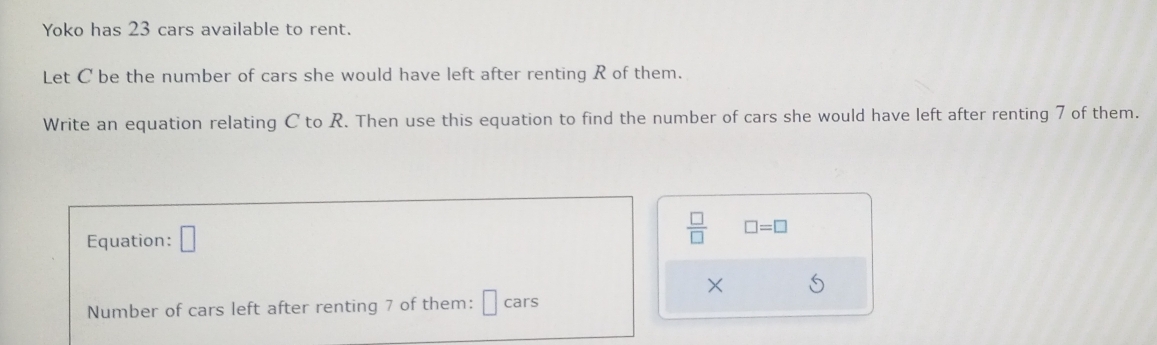 Yoko has 23 cars available to rent. 
Let C be the number of cars she would have left after renting R of them. 
Write an equation relating C to R. Then use this equation to find the number of cars she would have left after renting 7 of them. 
Equation: □
 □ /□   □ =□
× 
Number of cars left after renting 7 of them: cars