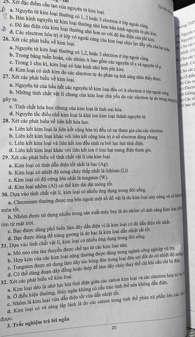 Xet đặc điểm cấu tạo của nguyên từ kim loại.
Tài liệu hóu
a. Nguyên tử kim loại thường có 1, 2 hoặc 3 electron ở lớp ngoài cùng Trướng THP
b. Bán kính nguyên tử kim loại thường nhỏ hơn bán kính nguyên tử phi kim . Nguyễn t
c. Độ âm điện của kim loại thường nhỏ hơn so với độ âm điện của phi kim.
d. Các electron hóa trị ở lớp vỏ ngoài cùng của kim loại chịu lực đầy yếu của hạt nhân
26. Xét các phát biểu về kim loại.
15, Cho các t 14 Nguyễn t
nhiệt. Có
a. Nguyên tử kim loại thường có 1,2, hoặc 3 electron ở lớp ngoài cùng. 16. Cho các t
b. Trong bảng tuần hoàn, các nhóm A bao gồm các nguyên tố s và nguyên tố p.
nhiệt. Có
c. Trong 1 chu kì, kim loại có bán kính nhỏ hơn phi kim.
7. Cho các 
d. Kim loại có ánh kim do các electron tự do phản xạ ánh sáng nhìn thấy được. (a) Ở điều
27. Xét các phát biểu về kim loại.
(b) Các ca
c)  ectr
a. Nguyên tử của hầu hết các nguyên tố kim loại đều có ít electron ở lớp ngoài cùng (d) Giống
b. Những tính chất vật lí chung của kim loại chủ yếu do các electron tự do trong mạng v
gây ra. e) Các el
Có bao nh
c. Tính chất hóa học chung của kim loại là tính oxi hóa.
d. Nguyên tắc điều chế kim loại là khử ion kim loại thành nguyên tử.
28. Xét các phát biểu về liên kết hóa học.
a. Liên kết kim loại là liên kết cộng hóa trị đều có sự tham gia của các electron.
b. Liên kết kim loại khác với liên kết cộng hóa trị ở số electron dùng chung
c. Liên kết kim loại và liên kết ion đều sinh ra bởi lực hút tĩnh điện.
d. Liên kết kim loại khác với liên kết ion ở loại hạt mang điện tham gia.
29. Xét các phát biểu về tính chất vật lí của kim loại.
a. Kim loại có tính dẫn điện tốt nhất là bạc (Ag).
b. Kim loại có nhiệt độ nóng chảy thấp nhất là lithium (Li).
c. Kim loại có độ cứng lớn nhất là tungsten (W).
d. Kim loại nhôm (Al) có thể kéo dài dát mỏng tốt.
30. Dựa vào tính chất vật lí, kim loại có nhiều ứng dụng trong đời sống.
a. Chromium thường được mạ bên ngoài một số đồ vật là do kim loại này cứng và có khả
mòn tốt.
b. Nhôm được sử dụng nhiều trong sản xuất máy bay là do nhôm có ánh sáng kim loại phá
tím từ mặt trời.
c. Bạc được dùng phổ biến làm dây dẫn điện vì là kim loại có độ dẫn điện tốt nhất.
d. Bạc được dùng để tráng gương là do bạc là kim loại dẫn nhiệt rất tốt.
31. Dựa vào tính chất vật lí, kim loại có nhiều ứng dụng trong đời sống.
a. Mỏ neo của tàu thuyền được chế tạo từ các kim loại nhẹ.
b. Hợp kim của các kim loại nặng thường được dùng trong ngành công nghiệp vũ trụ.
c. Tungsten được sử dụng làm dây tóc bóng đèn trong loại đèn sợi đốt do có nhiệt độ nóng
d. Có thể dùng đoạn dây đồng hoặc thép để làm dây chảy thay thế chì khi cầu chì bị đứt.
32. Xét các phát biểu về kim loại.
a. Kim loại dẻo là nhờ lực hút tĩnh điện giữa các cation kim loại và các electron hóa trị tự 
b. Ở điều kiện thường, thủy ngân không có cấu trúc tinh thể nên không dẫn điện.
c. Nhôm là kim loại vừa dẫn điện tốt vừa dẫn nhiệt tốt.
d. Kim loại có vẻ sáng lấp lánh là do các cation trong tinh thể phản xả phần lớn các ti 
được.
3. Trắc nghiệm trả lời ngắn
20