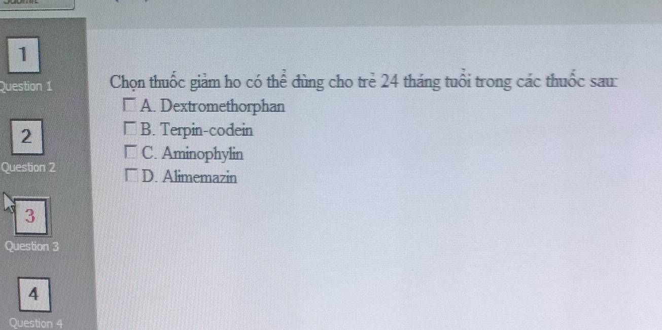 Chọn thuốc giảm ho có thể đùng cho trẻ 24 tháng tuổi trong các thuốc sau:
□ A. Dextromethorphan
2
□ B. Terpin-codein
□ C. Aminophylin
Question 2
□ D. Alimemazin
3
Question 3
4
Question 4