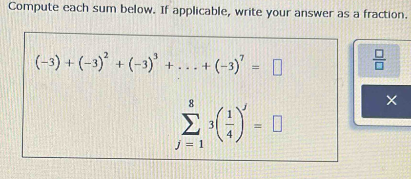 Compute each sum below. If applicable, write your answer as a fraction.
(-3)+(-3)^2+(-3)^3+...+(-3)^7=□
 □ /□  
sumlimits _(j=1)^83( 1/4 )^j=□
×