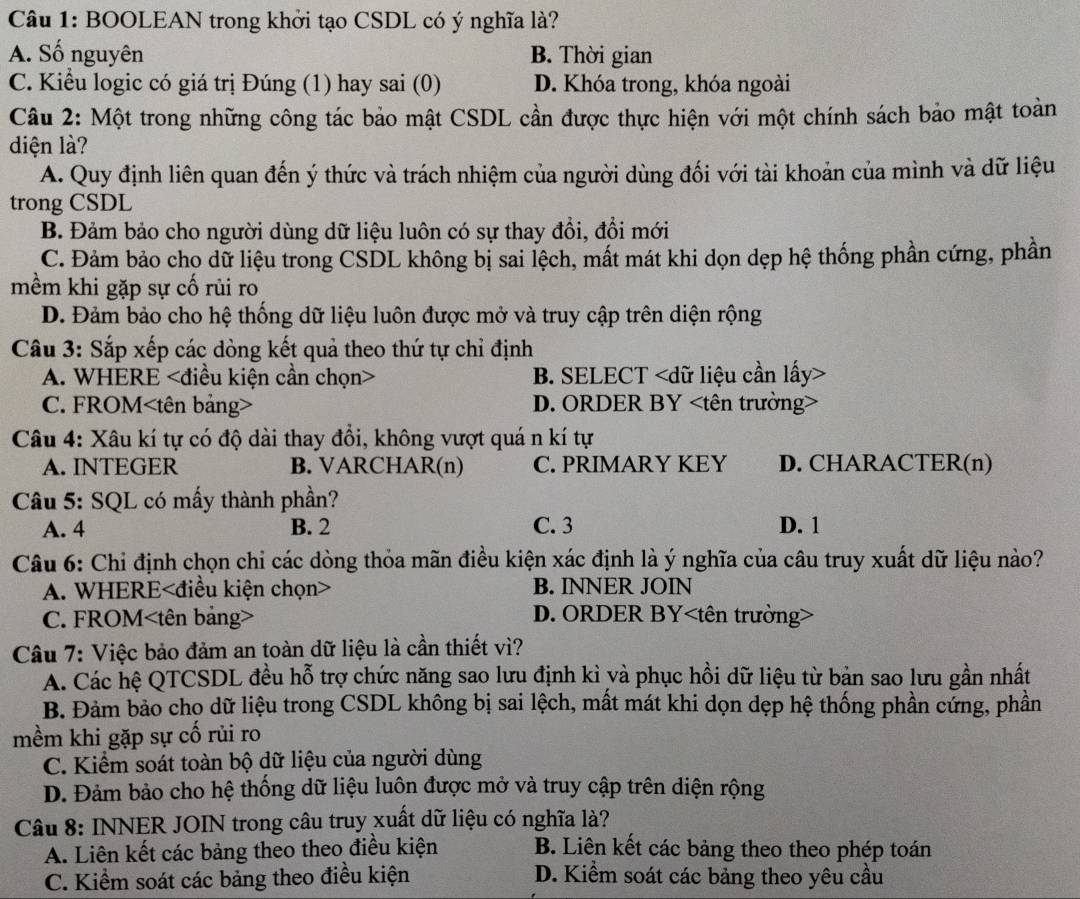 BOOLEAN trong khởi tạo CSDL có ý nghĩa là?
A. Số nguyên B. Thời gian
C. Kiểu logic có giá trị Đúng (1) hay sai (0) D. Khóa trong, khóa ngoài
Câu 2: Một trong những công tác bảo mật CSDL cần được thực hiện với một chính sách bảo mật toàn
diện là?
A. Quy định liên quan đến ý thức và trách nhiệm của người dùng đối với tài khoản của mình và dữ liệu
trong CSDL
B. Đảm bảo cho người dùng dữ liệu luôn có sự thay đổi, đổi mới
C. Đảm bảo cho dữ liệu trong CSDL không bị sai lệch, mất mát khi dọn dẹp hệ thống phần cứng, phần
mềm khi gặp sự cố rủi ro
D. Đảm bảo cho hệ thống dữ liệu luôn được mở và truy cập trên diện rộng
Câu 3: Sắp xếp các dòng kết quả theo thứ tự chỉ định
A. WHERE B. SELECT
C. FROM D. ORDER BY
Câu 4: Xâu kí tự có độ dài thay đổi, không vượt quá n kí tự
A. INTEGER B. VARCHAR(n) C. PRIMARY KEY D. CHARACTER(n)
Câu 5: SQL có mấy thành phần?
A. 4 B. 2 C. 3 D. 1
Câu 6: Chỉ định chọn chỉ các dòng thỏa mãn điều kiện xác định là ý nghĩa của câu truy xuất dữ liệu nào?
A. WHERE B. INNER JOIN
C. FROM D. ORDER BY
Câu 7: Việc bảo đảm an toàn dữ liệu là cần thiết vì?
A. Các hệ QTCSDL đều hỗ trợ chức năng sao lưu định kì yà phục hồi dữ liệu từ bản sao lưu gần nhất
B. Đảm bảo cho dữ liệu trong CSDL không bị sai lệch, mất mát khi dọn dẹp hệ thống phần cứng, phần
mềm khi gặp sự cố rủi ro
C. Kiểm soát toàn bộ dữ liệu của người dùng
D. Đảm bảo cho hệ thống dữ liệu luôn được mở và truy cập trên diện rộng
Câu 8: INNER JOIN trong câu truy xuất dữ liệu có nghĩa là?
A. Liên kết các bảng theo theo điều kiện B. Liên kết các bảng theo theo phép toán
C. Kiểm soát các bảng theo điều kiện D. Kiểm soát các bảng theo yêu cầu