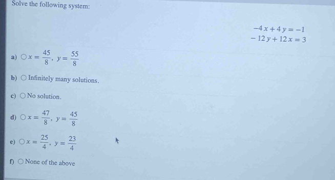 Solve the following system:
-4x+4y=-1
-12y+12x=3
a) x= 45/8 , y= 55/8 
b) Infinitely many solutions.
No solution.
d) x= 47/8 , y= 45/8 
e) x= 25/4 , y= 23/4 
f) None of the above