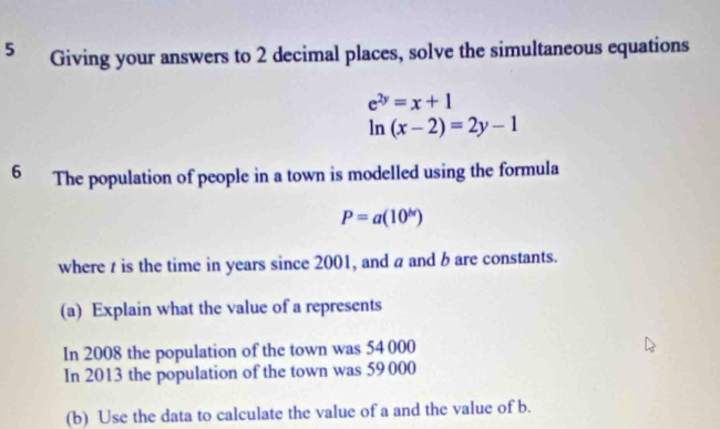 Giving your answers to 2 decimal places, solve the simultaneous equations
e^(2y)=x+1
ln (x-2)=2y-1
6 The population of people in a town is modelled using the formula
P=a(10^h)
where t is the time in years since 2001, and a and b are constants. 
(a) Explain what the value of a represents 
In 2008 the population of the town was 54 000
In 2013 the population of the town was 59 000
(b) Use the data to calculate the value of a and the value of b.