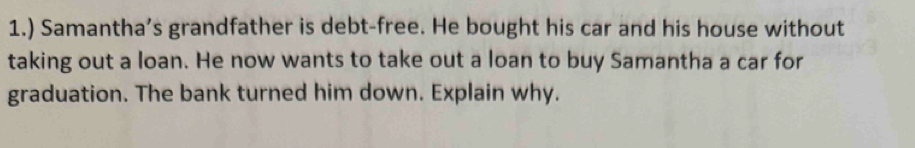 1.) Samantha’s grandfather is debt-free. He bought his car and his house without 
taking out a loan. He now wants to take out a loan to buy Samantha a car for 
graduation. The bank turned him down. Explain why.