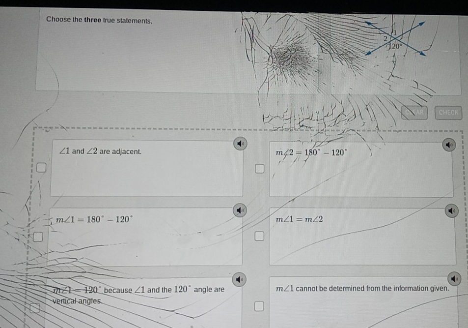 Choose the three true statements.
2
a1 20°
CHECK
∠ 1 and ∠ 2 are adjacent. m∠ 2=180°-120°
m∠ 1=180°-120°
m∠ 1=m∠ 2
m∠ 1=120° because ∠ 1 and the 120° angle are m∠ 1 cannot be determined from the information given.
verical angles
