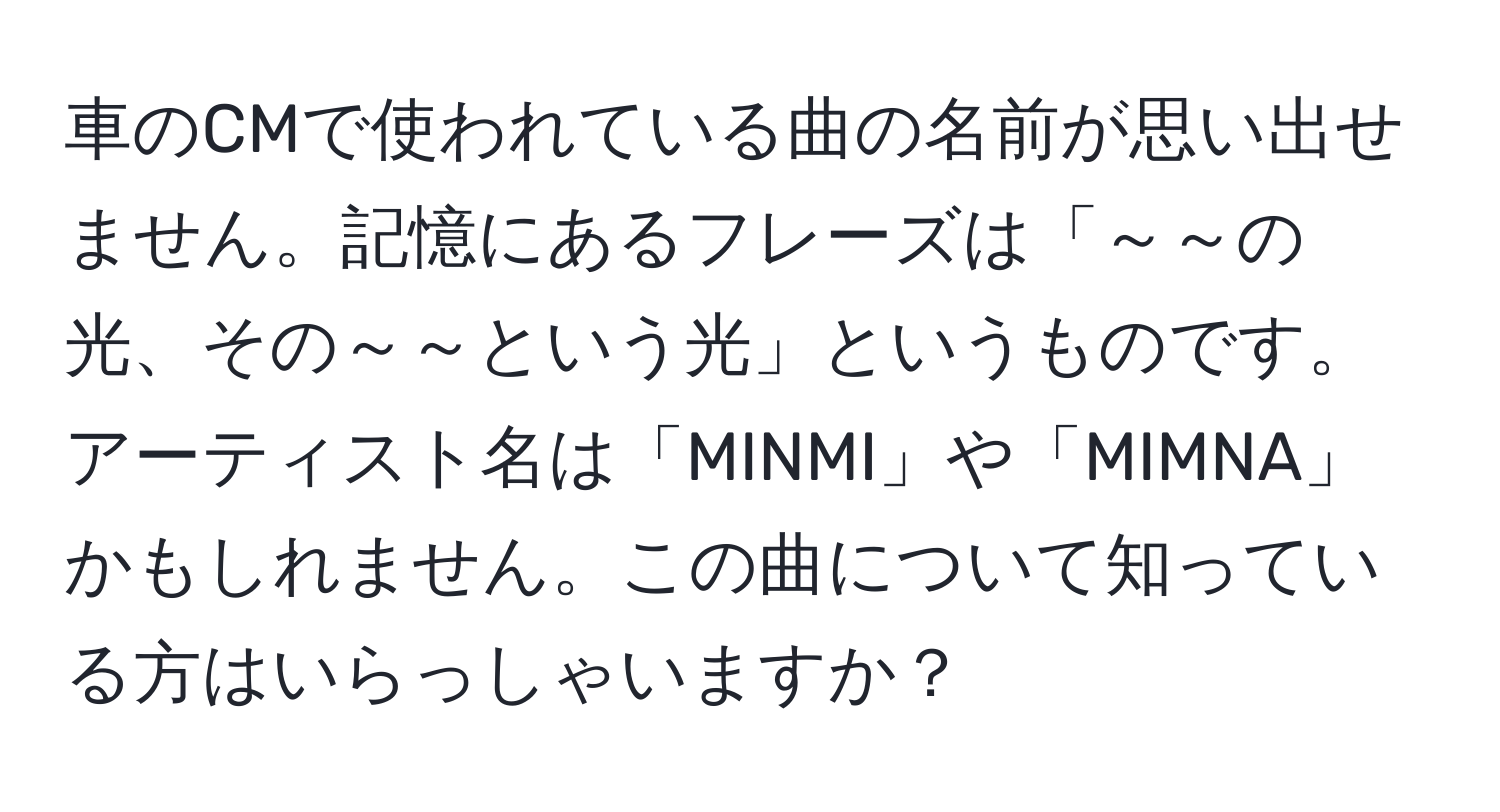 車のCMで使われている曲の名前が思い出せません。記憶にあるフレーズは「～～の光、その～～という光」というものです。アーティスト名は「MINMI」や「MIMNA」かもしれません。この曲について知っている方はいらっしゃいますか？