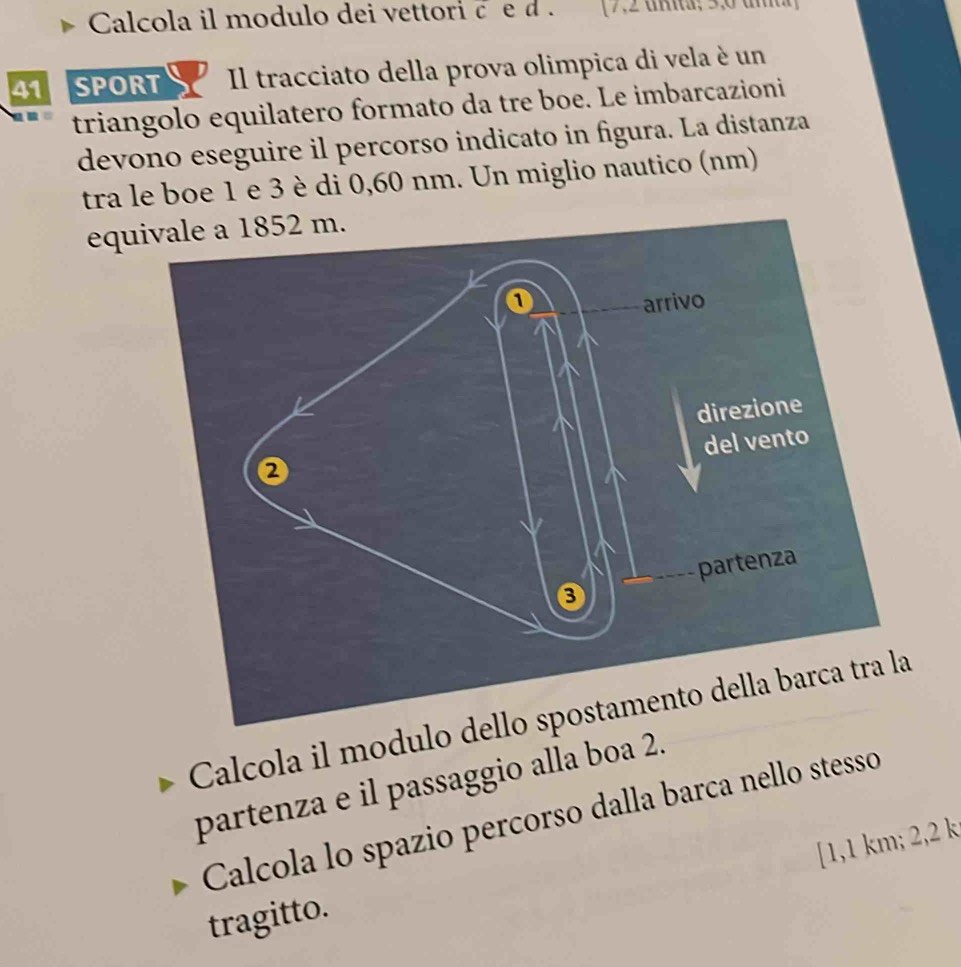 Calcola il modulo dei vettori c e d . (7,2 uã; 3, 6 u 
41 SPORT Il tracciato della prova olimpica di vela è un 
triangolo equilatero formato da tre boe. Le imbarcazioni 
devono eseguire il percorso indicato in figura. La distanza 
tra le boe 1 e 3 è di 0,60 nm. Un miglio nautico (nm) 
equ 
Calcola il modulo 
partenza e il passaggio alla boa 2. 
Calcola lo spazio percorso dalla barca nello stesso 
[ 1,1 km; 2,2 k
tragitto.