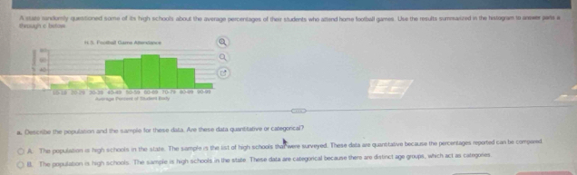 through c betow A sate randorsly questioned some of its high schools about the average percentages of their students who attend home football games. Use the results summarized in the histogram to answer parts a
a, Describe the populason and the sample for these data. Are these data quantitative or categorical?
A. The population is high schools in the state. The sample is the list of high schools that were surveyed. These data are quantitative because the percentages reported can be compored
l. The population is high schools. The sample is high schools in the state. These data are categorical because there are distinct age groups, which act as categores