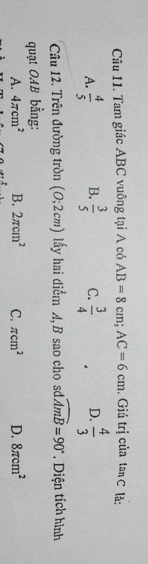 Tam giác ABC vuông tại A có AB=8cm; AC=6cm. Giá trị của tan C là:
A.  4/5   3/5   3/4   4/3 
B.
C.
D.
Câu 12. Trên đường tròn (0;2cm) lấy hai điểm A, B sao cho sở widehat AmB=90° Diện tích hình
quạt OAB bằng:
A. 4π cm^2 B. 2π cm^2 C. π cm^2 D. 8π cm^2