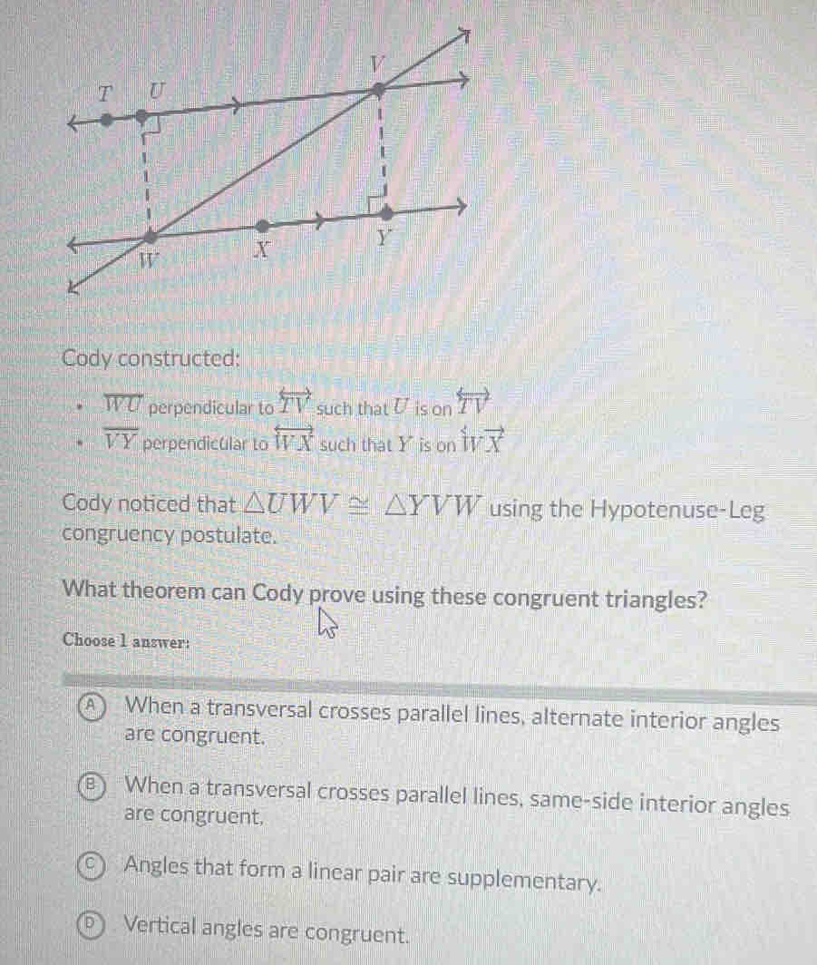 Cody constructed:
overline WU perpendicular to overleftrightarrow TV such that U is or overleftrightarrow TV
overline VY perpendicular to overleftrightarrow WX such that Y is on ivvector x
Cody noticed that △ UWV≌ △ YVW using the Hypotenuse-Leg
congruency postulate.
What theorem can Cody prove using these congruent triangles?
Choose 1 answer:
When a transversal crosses parallel lines, alternate interior angles
are congruent.
When a transversal crosses parallel lines, same-side interior angles
are congruent,
Angles that form a linear pair are supplementary.
Vertical angles are congruent.