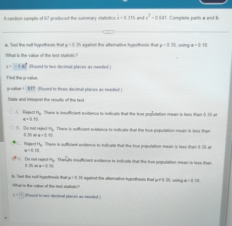 A random sample of 67 produced the summary statistics overline x=0.315 and s^2=0.041 1. Complete parts a and b.
a. Test the null hypothesis that mu =0.35 against the alternative hypothesis that mu <0.35 , using alpha =0.10. 
What is the value of the test statistic?
z=-1.42 (Round to two decimal places as needed )
Find the p -value.
p-value = 077 (Round to three decimal places as needed )
State and interpret the results of the test
A. Reject H_0 There is insufficient evidence to indicate that the true population mean is less than 0.35 at
alpha =0.10.
B. Do not reject H_0. There is sufficient evidence to indicate that the true population mean is less than
0.35 at alpha =0.10.
C. Reject H_0 There is sufficient evidence to indicate that the true population mean is less than 0.35 at
alpha =0.10.
D. Do not reject H_0. Then ats insufficient evidence to indicate that the true population mean is less than
0.35 at alpha =0.10
b. Test the null hypothesis that mu =0.35 against the altemative hypothesis that mu != 0.35 i, using alpha =0.10. 
What is the value of the test statistic?
z=1 (Round to two decimal places as needed.)