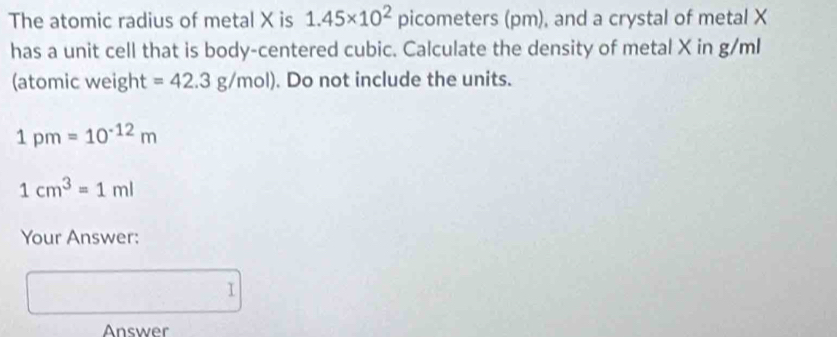 The atomic radius of metal X is 1.45* 10^2 picometers (pm), and a crystal of metal X
has a unit cell that is body-centered cubic. Calculate the density of metal X in g/ml
(atomic weight =42.3g/mol). Do not include the units.
1pm=10^(-12)m
1cm^3=1ml
Your Answer: 
□  I 
Answer