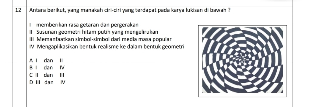 Antara berikut, yang manakah ciri-ciri yang terdapat pada karya lukisan di bawah ?
I memberikan rasa getaran dan pergerakan
II Susunan geometri hitam putih yang mengelirukan
III Memanfaatkan simbol-simbol dari media masa popular
IV Mengaplikasikan bentuk realisme ke dalam bentuk geometri
A I dan II
B I dan IV
C II dan III
D III dan IV