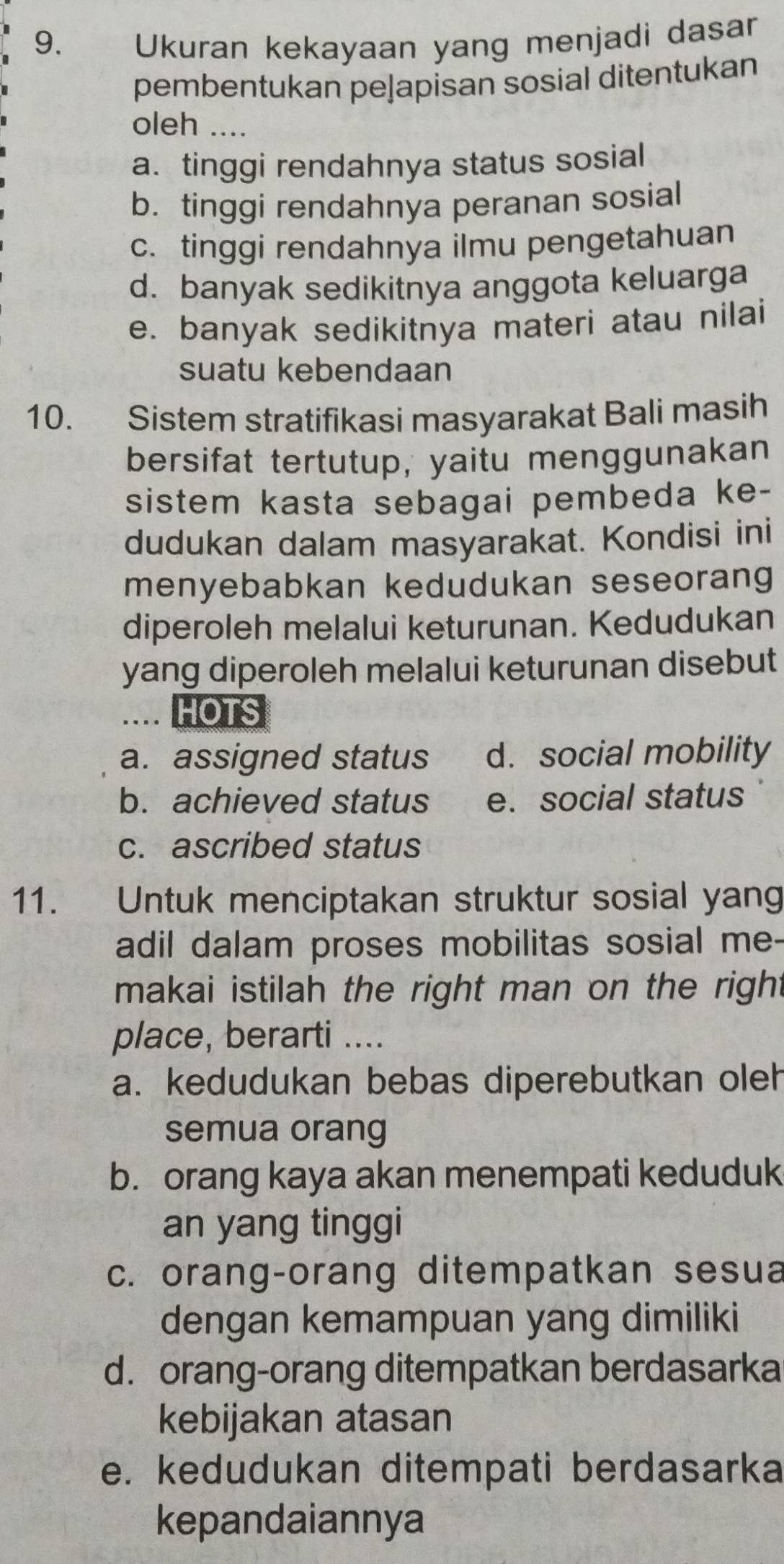 9.£ Ukuran kekayaan yang menjadi dasar
pembentukan peļapisan sosial ditentukan
oleh ....
a. tinggi rendahnya status sosial
b. tinggi rendahnya peranan sosial
c. tinggi rendahnya ilmu pengetahuan
d. banyak sedikitnya anggota keluarga
e. banyak sedikitnya materi atau nilai
suatu kebendaan
10. Sistem stratifikasi masyarakat Bali masih
bersifat tertutup, yaitu menggunakan
sistem kasta sebagai pembeda ke-
dudukan dalam masyarakat. Kondisi ini
menyebabkan kedudukan seseorang
diperoleh melalui keturunan. Kedudukan
yang diperoleh melalui keturunan disebut
.. HOTS
a. assigned status d. social mobility
b. achieved status e. social status
c. ascribed status
11. Untuk menciptakan struktur sosial yang
adil dalam proses mobilitas sosial me-
makai istilah the right man on the right
place, berarti ....
a. kedudukan bebas diperebutkan oleh
semua orang
b. orang kaya akan menempati keduduk
an yang tinggi
c. orang-orang ditempatkan sesua
dengan kemampuan yang dimiliki
d. orang-orang ditempatkan berdasarka
kebijakan atasan
e. kedudukan ditempati berdasarka
kepandaiannya