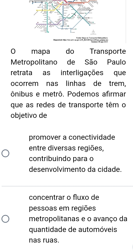 Forte: Maça do Transporte Metropolitano
Disponível: https://sis.cptm.sp.gov.br/E_IMAGES/geral/Mapa_popup.asp
mapa do Transporte
Metropolitano de São Paulo
retrata as interligações que
ocorrem nas linhas de trem,
ônibus e metrô. Podemos afirmar
que as redes de transporte têm o
objetivo de
promover a conectividade
entre diversas regiões,
contribuindo para o
desenvolvimento da cidade.
concentrar o fluxo de
pessoas em regiões
metropolitanas e o avanço da
quantidade de automóveis
nas ruas.