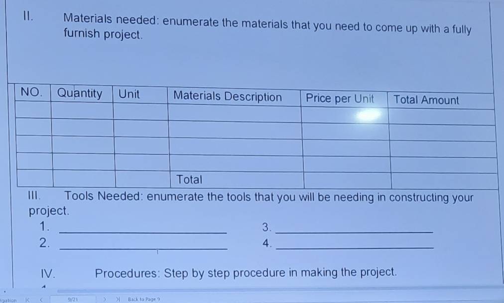 Materials needed: enumerate the materials that you need to come up with a fully 
furnish project. 
Tools Needed: enumerate the tools that you will be needing in constructing your 
project. 
1._ 
3._ 
2._ 
4._ 
IV. Procedures: Step by step procedure in making the project. 
9/21  > Back to Page 9