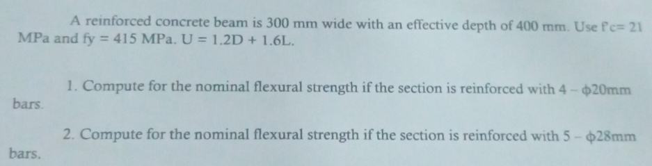 A reinforced concrete beam is 300 mm wide with an effective depth of 400 mm. Use fc=21
MPa and fy=415MPa. U=1.2D+1.6L. 
1. Compute for the nominal flexural strength if the section is reinforced with 4 - φ20mm
bars. 
2. Compute for the nominal flexural strength if the section is reinforced with 5 - φ28mm
bars.