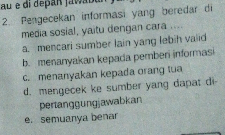 au e di depan jawabul
2. Pengecekan informasi yang beredar di
media sosial, yaitu dengan cara ....
a. mencari sumber lain yang lebih valid
b. menanyakan kepada pemberi informasi
c. menanyakan kepada orang tua
d. mengecek ke sumber yang dapat di-
pertanggungjawabkan
e. semuanya benar