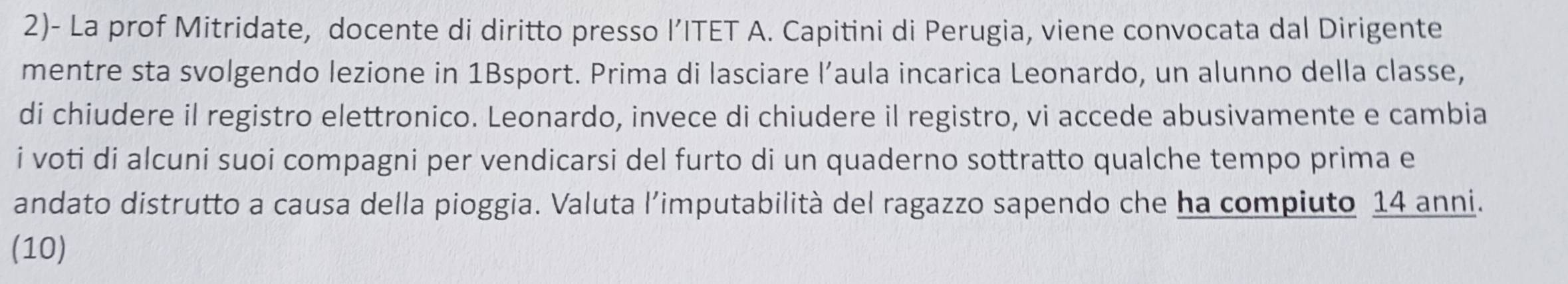 2)- La prof Mitridate, docente di diritto presso l’ITET A. Capitini di Perugia, viene convocata dal Dirigente 
mentre sta svolgendo lezione in 1Bsport. Prima di lasciare l’aula incarica Leonardo, un alunno della classe, 
di chiudere il registro elettronico. Leonardo, invece di chiudere il registro, vi accede abusivamente e cambia 
i voti di alcuni suoi compagni per vendicarsi del furto di un quaderno sottratto qualche tempo prima e 
andato distrutto a causa della pioggia. Valuta l’imputabilità del ragazzo sapendo che ha compiuto 14 anni. 
(10)