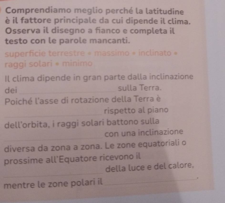 Comprendiamo meglio perché la latitudine 
è il fattore principale da cui dipende il clima. 
Osserva il disegno a fianco e completa il 
testo con le parole mancanti. 
superficie terrestre « massimo * inclinato » 
raggi solari • minimo 
Il clima dipende in gran parte dalla inclinazione 
dei_ 
sulla Terra. 
Poiché l'asse di rotazione della Terra è 
_ 
rispetto al piano 
dell’orbita, i raggi solari battono sulla 
_ 
con una inclinazione 
diversa da zona a zona. Le zone equatoriali o 
prossime all’Equatore ricevono il 
_ 
della luce e del calore, 
mentre le zone polari il _.