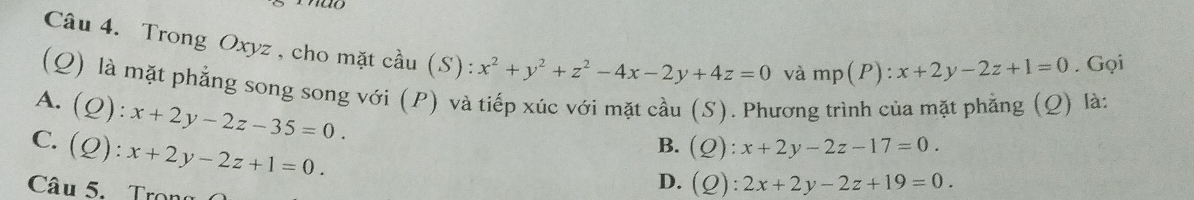 Trong Oxyz , cho mặt cầu (S): x^2+y^2+z^2-4x-2y+4z=0
và mp(P):x+2y-2z+1=0. Gọi
(Q) là mặt phẳng song song với (P) và tiếp xúc với mặt cầu (S). Phương trình của mặt phẳng (Q) là:
A. (Q):x+2y-2z-35=0.
C. (Q):x+2y-2z+1=0.
B. (Q):x+2y-2z-17=0. 
Câu 5. Tron
D. (Q):2x+2y-2z+19=0.
