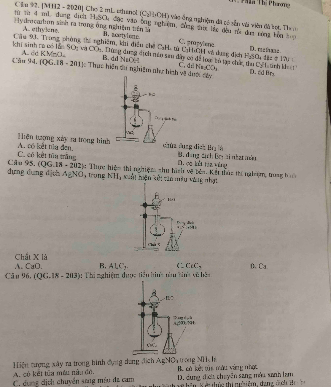 V: Phân Thị Phương
Câu 92. [MH2 - 2020] Cho 2 mL ethanol (C_2H_5OH) vào ống nghiệm đã có sẵn vài viên đá bọt. Them
từ từ 4 mL dung dịch H_2SO_4 đặc vào ổng nghiệm, đồng thời lắc đều rồi dun nóng hỗn hợp
Hydrocarbon sinh ra trong ống nghiệm trên là
A. ethylene. B. acetylene. C. propylene.
Câu 93. Trong phòng thí nghiệm, khi điều chế C_2H_4 từ C_2H_5OH và dung dịch H_2SO_4 dặc ở 170°C
D. methane.
khí sinh ra có lẫn SO_2 và CO_2 : Dùng dung dịch nào sau đây có để loại bỏ tạp chất, thu
A. dd KMnO_4. B. dd NaOH.
C_2H. 4 tinh khiết'
Câu 94. ( QG.18-20 1): Thực hiện thí nghiệm như hình v dưới đây:
C. dd Na_2CO_3. D. dd Br_2.
Hiện tượng xảy ra trong bình dung dịch Br_2 là
A. có kết tủa đen. B. dung dịch Br_2 bị nhạt màu.
C. có kết tủa trắng. D. có kết tủa vàng.
Câu 95. (QG.18 - 202 ): Thực hiện thí nghiệm như hình vẽ bên. Kết thúc thí nghiệm, trong bình
đựng dung dịch AgNO_3 trong NH_3 xuất hiện kết tùa màu vàng nhạt.
Chất X là
A. CaO. B. Al_4C_3. C. CaC_2. D. Ca.
Câu 96. (QG.18 - 203): Thí nghiệm được tiến hình như hình vẽ bên.
Hiện tượng xảy ra trong bình đựng dung dịch AgNO_3 trong NH_3 là
A. có kết tủa màu nâu đỏ. B. có kết tủa màu vàng nhạt.
C. dung dịch chuyển sang màu da cam. D. dung địch chuyển sang màu xanh lam
h về bên Kết thúc thị nghiêm, dung dịch B_1:b