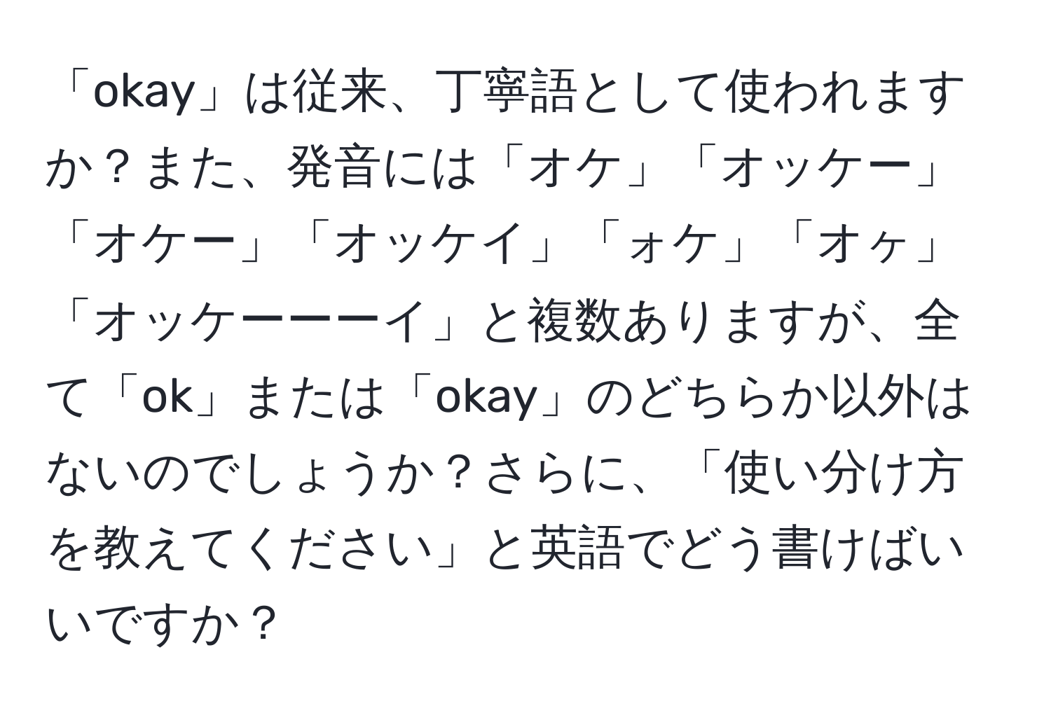 「okay」は従来、丁寧語として使われますか？また、発音には「オケ」「オッケー」「オケー」「オッケイ」「ォケ」「オヶ」「オッケーーーイ」と複数ありますが、全て「ok」または「okay」のどちらか以外はないのでしょうか？さらに、「使い分け方を教えてください」と英語でどう書けばいいですか？