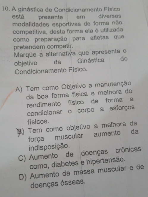 A ginástica de Condicionamento Físico
está presente em diversas
modalidades esportivas de forma não
competitiva, desta forma ela é utilizada
como preparação para atletas que
pretendem competir.
Marque a alternativa que apresenta o
objetivo da Ginástica do
Condicionamento Físico.
A) Tem como Objetivo a manutenção
da boa forma física e melhora do
rendimento físico de forma a
condicionar o corpo a esforços
físicos.
3) Tem como objetivo a melhora da
força muscular aumento da
indisposição.
C) Aumento de doenças crônicas
como, diabetes e hipertensão.
D) Aumento da massa muscular e de
doenças ósseas.