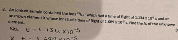 An ionised sample contained the ions 2 Na * which had a time of flight of 1.134* 10^(-5)s and an 
unknown element X whose ions had a time of flight of 1.689* 10^(-5)s. Find the A of the unknown 
element. (4