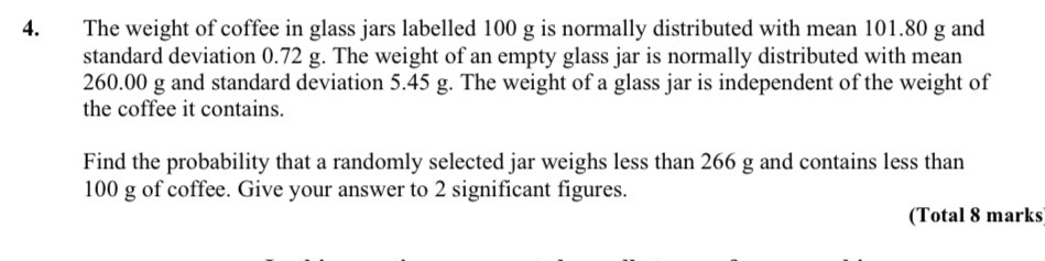 The weight of coffee in glass jars labelled 100 g is normally distributed with mean 101.80 g and 
standard deviation 0.72 g. The weight of an empty glass jar is normally distributed with mean
260.00 g and standard deviation 5.45 g. The weight of a glass jar is independent of the weight of 
the coffee it contains. 
Find the probability that a randomly selected jar weighs less than 266 g and contains less than
100 g of coffee. Give your answer to 2 significant figures. 
(Total 8 marks