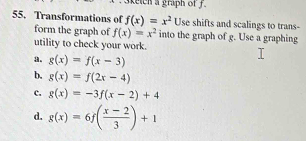 3ketch a graph of f.
55. Transformations of f(x)=x^2 Use shifts and scalings to trans-
form the graph of f(x)=x^2 into the graph of g. Use a graphing
utility to check your work.
a. g(x)=f(x-3)
b. g(x)=f(2x-4)
c. g(x)=-3f(x-2)+4
d. g(x)=6f( (x-2)/3 )+1