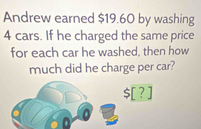 Andrew earned $19.60 by washing
4 cars. If he charged the same price 
for each car he washed, then how 
much did he charge per car?
$[?]