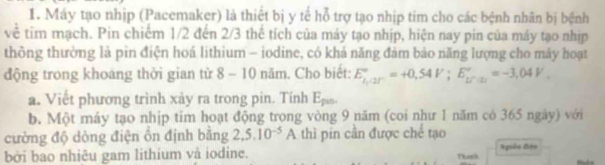 Máy tạo nhịp (Pacemaker) là thiết bị y tế hỗ trợ tạo nhịp tim cho các bệnh nhân bị bệnh 
về tim mạch. Pin chiếm 1/2 đến 2/3 thể tích của máy tạo nhịp, hiện nay pin của máy tạo nhịp 
thông thường là pin điện hoá lithium - iodine, có khả năng đảm bảo năng lượng cho máy hoạt 
động trong khoang thời gian từ 8 - 10 năm. Cho biết: E_(k,/2r)°=+0,54V; E_(kP,omega)°=-3,04V. 
a. Viết phương trình xảy ra trong pin. Tinh 
b. Một máy tạo nhịp tim hoạt động trong vòng 9 năm (coi như 1 năm có 365 ngày) với 
cường độ dòng điện ôn định bằng 2, 5, 10^(-5)A thì pin cần được chế tạo 
bởi bao nhiêu gam lithium và iodine. Nguễn Liện 
Tur