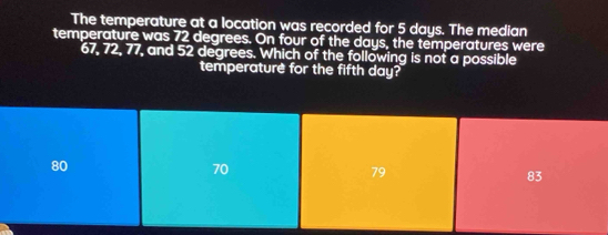 The temperature at a location was recorded for 5 days. The median
temperature was 72 degrees. On four of the days, the temperatures were
67, 72, 77, and 52 degrees. Which of the following is not a possible
temperature for the fifth day?
80
70
79
83