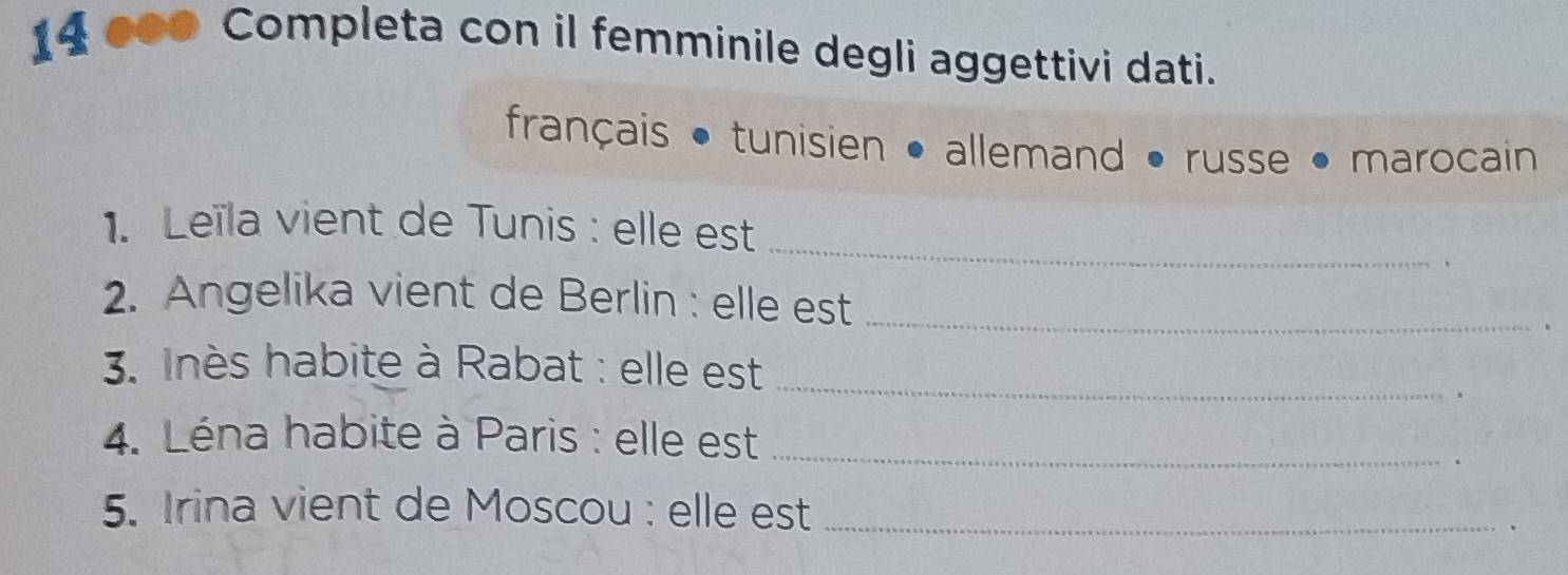 14 ●00 Completa con il femminile degli aggettivi dati. 
français tunisien • allemand russe marocain 
_ 
1. Leïla vient de Tunis : elle est 
2. Angelika vient de Berlin : elle est_ 
3. Inès habite à Rabat : elle est_ 
4. Léna habite à Paris : elle est_ 
5. Irina vient de Moscou : elle est_