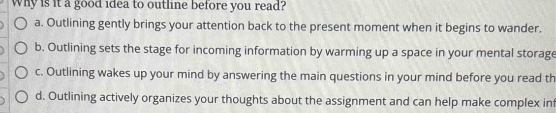 Why is it a good idea to outline before you read?
a. Outlining gently brings your attention back to the present moment when it begins to wander.
b. Outlining sets the stage for incoming information by warming up a space in your mental storage
c. Outlining wakes up your mind by answering the main questions in your mind before you read th
d. Outlining actively organizes your thoughts about the assignment and can help make complex inf