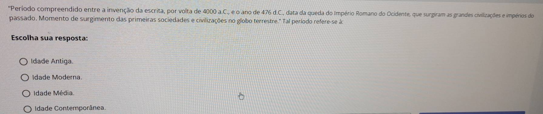 'Período compreendido entre a invenção da escrita, por volta de 4000 a.C., e o ano de 476 d.C., data da queda do Império Romano do Ocidente, que surgiram as grandes civilizações e impérios do
passado. Momento de surgimento das primeiras sociedades e civilizações no globo terrestre.' Tal período refere-se à:
Escolha sua resposta:
Idade Antiga.
Idade Moderna.
Idade Média.
Idade Contemporânea.