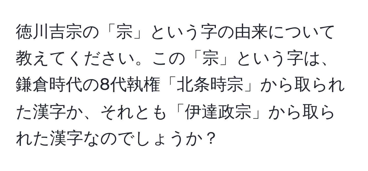 徳川吉宗の「宗」という字の由来について教えてください。この「宗」という字は、鎌倉時代の8代執権「北条時宗」から取られた漢字か、それとも「伊達政宗」から取られた漢字なのでしょうか？