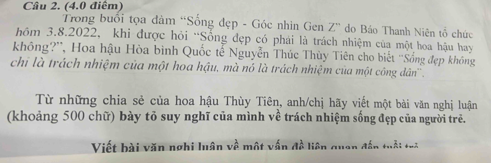 Trong buổi tọa đàm “Sống đẹp - Góc nhìn Gen Z ” do Báo Thanh Niên tổ chức 
hôm 3.8.2022, khi được hỏi “Sống đẹp có phái là trách nhiệm của một hoa hậu hay 
không?”, Hoa hậu Hòa bình Quốc tế Nguyễn Thúc Thùy Tiên cho biết ''Sống đẹp không 
chi là trách nhiệm của một hoa hậu, mà nó là trách nhiệm của một công dân`. 
Từ những chia sẻ của hoa hậu Thùy Tiên, anh/chị hãy viết một bài văn nghị luận 
(khoảng 500 chữ) bày tỏ suy nghĩ của mình về trách nhiệm sống đẹp của người trẻ. 
Viết bài văn nghi luân về một vấn đề liên quan đến tuổi trẻ