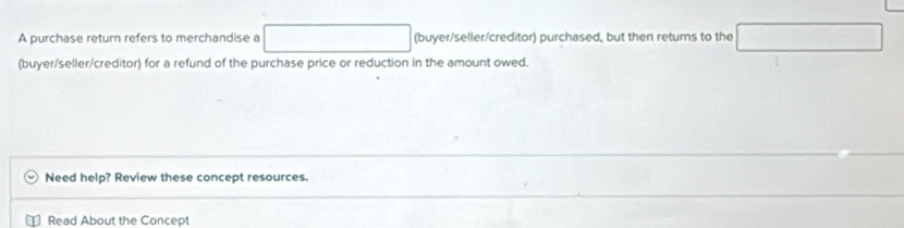 A purchase return refers to merchandise a (buyer/seller/creditor) purchased, but then returns to the 
(buyer/seller/creditor) for a refund of the purchase price or reduction in the amount owed. 
Need help? Review these concept resources. 
Read About the Concept