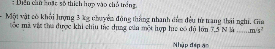 Điển chữ hoặc số thích hợp vào chỗ trống. 
Một vật có khối lượng 3 kg chuyển động thẳng nhanh dần đều từ trạng thái nghi. Gia 
tốc mà vật thu được khi chịu tác dụng của một hợp lực có độ lớn 7,5 N là _ m/s^2
Nhập đáp án