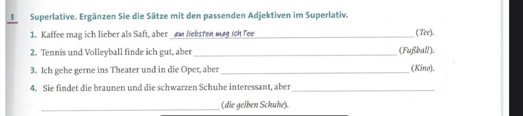 5Superlative. Ergänzen Sie die Sätze mit den passenden Adjektiven im Superlativ. 
1. Kaffee mag ich lieber als Saft, aber am liebsten mag ich Tee _(Tee). 
2. Tennis und Volleyball finde ich gut, aber_ (Fußball). 
3. Ich gehe gerne ins Theater und in die Oper, aber_ (Kino). 
4. Sie findet die braunen und die schwarzen Schuhe interessant, aber_ 
_(die gelben Schuhe).