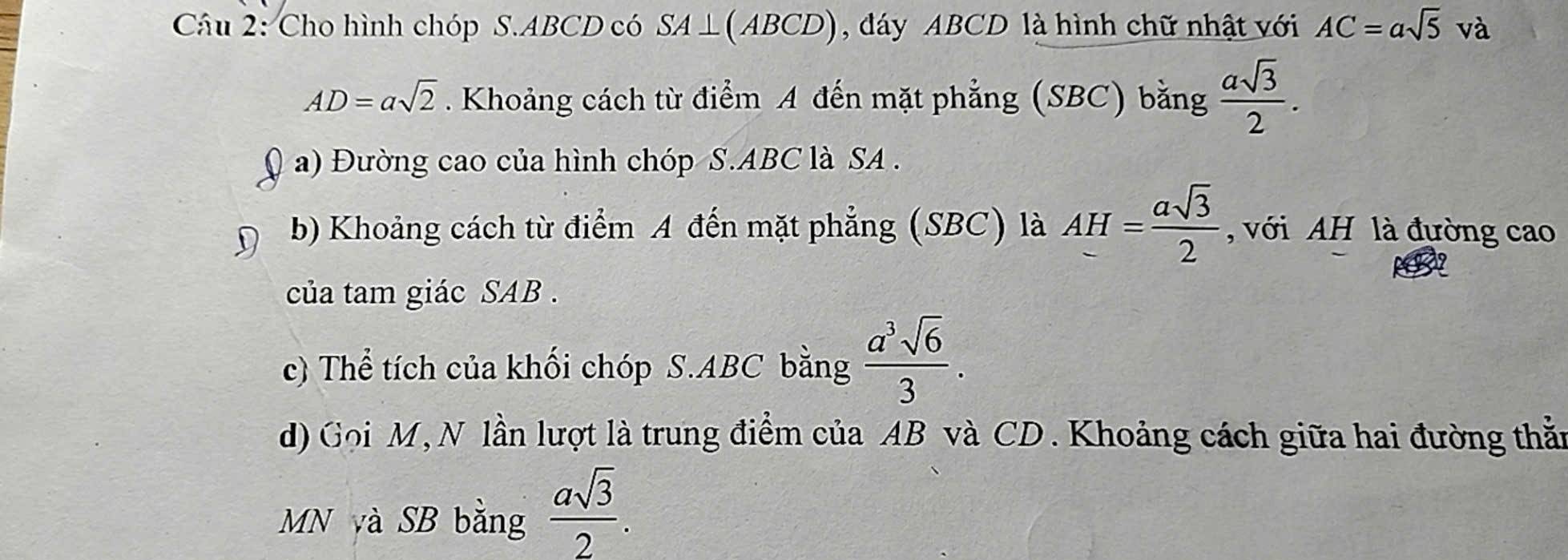 Cho hình chóp S. ABCD có SA⊥ (ABCD) , đáy ABCD là hình chữ nhật với AC=asqrt(5) và
AD=asqrt(2). Khoảng cách từ điểm A đến mặt phẳng (SBC) bằng  asqrt(3)/2 . 
a) Đường cao của hình chóp S. ABC là SA . 
b) Khoảng cách từ điểm A đến mặt phẳng (SBC) là AH= asqrt(3)/2  , với AH là đường cao 
của tam giác SAB. 
c) Thể tích của khối chóp S. ABC bằng  a^3sqrt(6)/3 . 
d) Gọi M, N lần lượt là trung điểm của AB và CD. Khoảng cách giữa hai đường thằn 
MN yà SB bằng  asqrt(3)/2 .