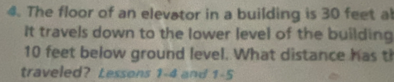 The floor of an elevator in a building is 30 feet al 
It travels down to the lower level of the building
10 feet below ground level. What distance has th 
traveled? Lessons 1-4 and 1-5