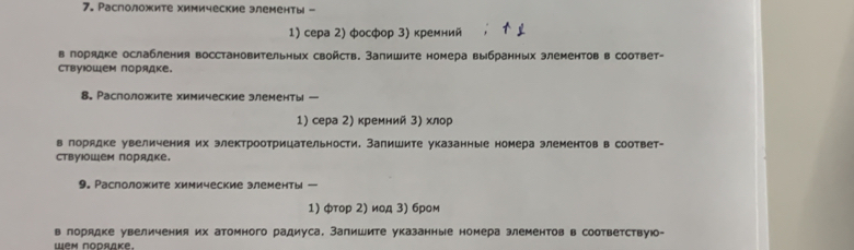 Расположите химические злементы - 
1) сера 2) фосфор 3) кремний 
в порядке ослабления восстановительных свойств. Запишите номера выбранных злементов в соответ- 
ствуΙоШем порядке. 
8. Расположите химические злементы — 
1) сера 2) кремний 3) хлор 
в лорядке увеличения их злектроотрицательности. Запишите указанные номера элементов в соответ- 
ствуΙошем порядке. 
9. Раслоложите химические злементы - 
1) φтор 2) иод 3) бром 
в лорядке увеличения их атомного радиуса. Запишите указанные номера элементов в соответствую- 
Wem Nodrake.