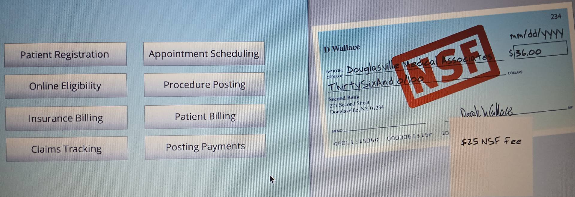 234 
Patient Registration Appointment Scheduling 
D Wallace 
sl 
PAY TO THE_ 
DOLLARS 
ORDER OF 
Online Eligibility Procedure Posting Thirty_ 
Second Bank
221 Second Street 
Douglasville, NY 01234 
_ 
Insurance Billing Patient Billing 
_ 
MEMD 
1: 6061215041 : 0000065315 10 
Claims Tracking Posting Payments 25 SFfee